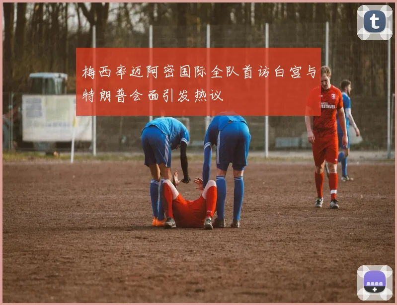 梅西率迈阿密国际全队首访白宫与特朗普会面引发热议