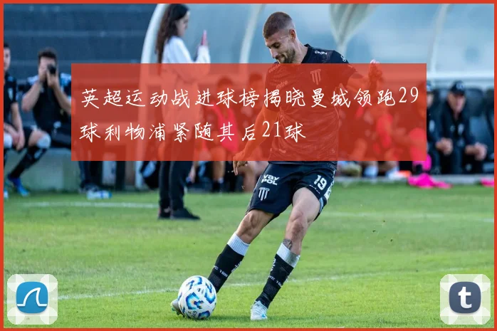 英超运动战进球榜揭晓曼城领跑29球利物浦紧随其后21球