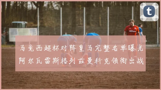 马竞西超杯对阵皇马完整名单曝光阿尔瓦雷斯格列兹曼科克领衔出战