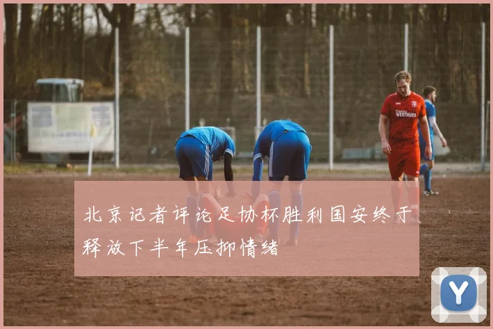 北京记者评论足协杯胜利国安终于释放下半年压抑情绪