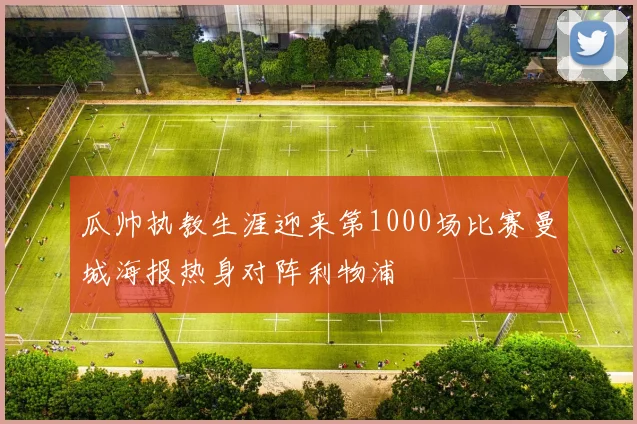 瓜帅执教生涯迎来第1000场比赛曼城海报热身对阵利物浦