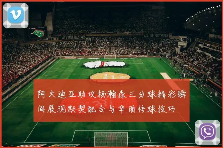 阿夫迪亚助攻杨瀚森三分球精彩瞬间展现默契配合与华丽传球技巧