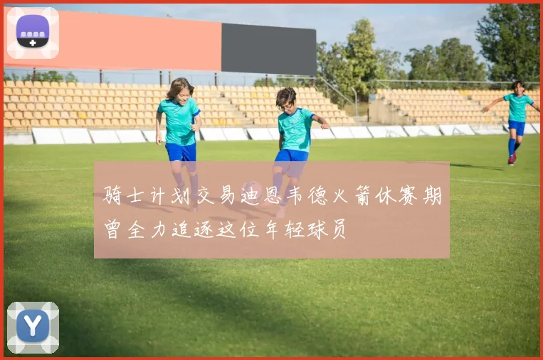 骑士计划交易迪恩韦德火箭休赛期曾全力追逐这位年轻球员