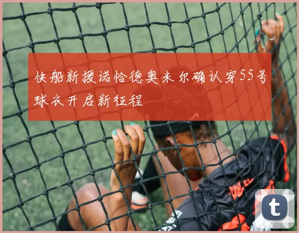 快船新援诺恰德奥米尔确认穿55号球衣开启新征程