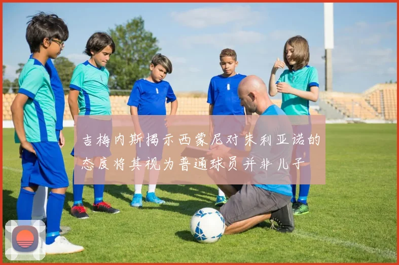 吉梅内斯揭示西蒙尼对朱利亚诺的态度将其视为普通球员并非儿子