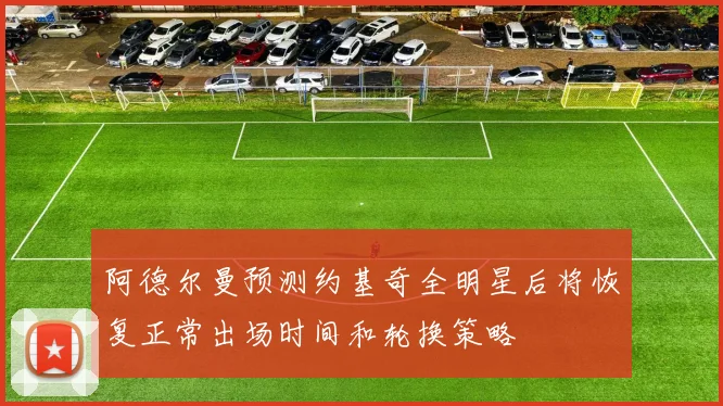 阿德尔曼预测约基奇全明星后将恢复正常出场时间和轮换策略