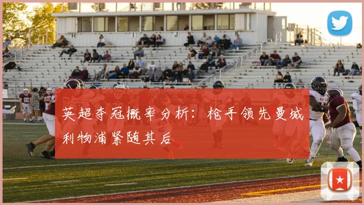 英超夺冠概率分析：枪手领先曼城利物浦紧随其后