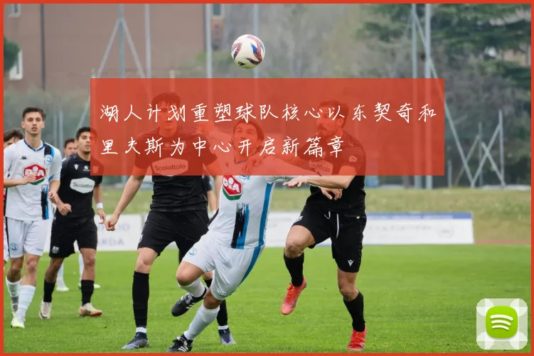 湖人计划重塑球队核心以东契奇和里夫斯为中心开启新篇章