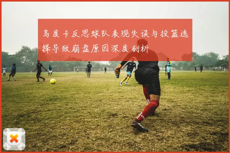 乌度卡反思球队表现失误与投篮选择导致崩盘原因深度剖析