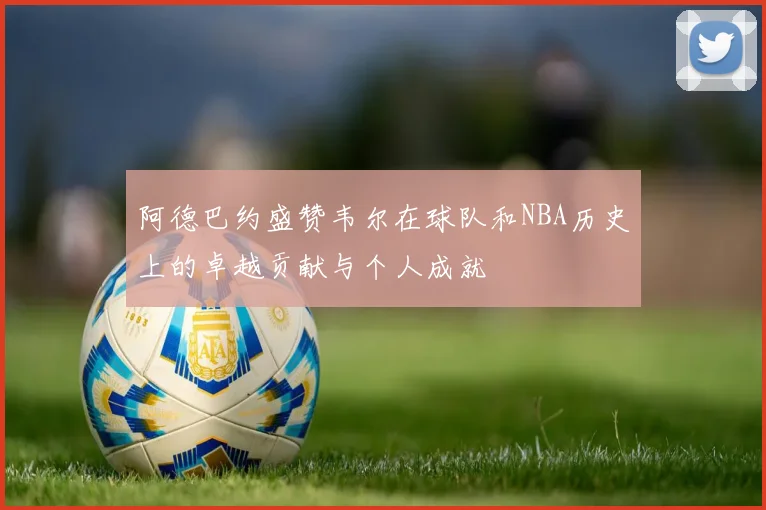阿德巴约盛赞韦尔在球队和NBA历史上的卓越贡献与个人成就